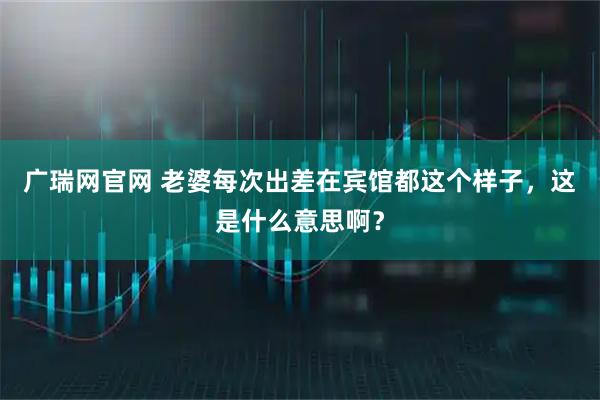 广瑞网官网 老婆每次出差在宾馆都这个样子，这是什么意思啊？