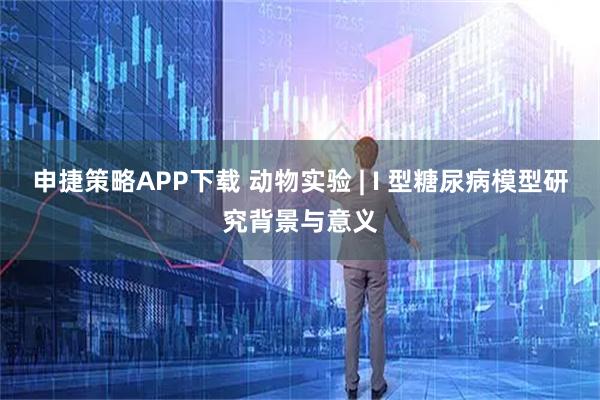 申捷策略APP下载 动物实验 | I 型糖尿病模型研究背景与意义