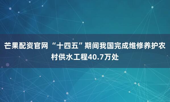 芒果配资官网 “十四五”期间我国完成维修养护农村供水工程40.7万处