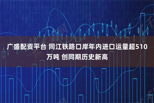 广盛配资平台 同江铁路口岸年内进口运量超510万吨 创同期历史新高