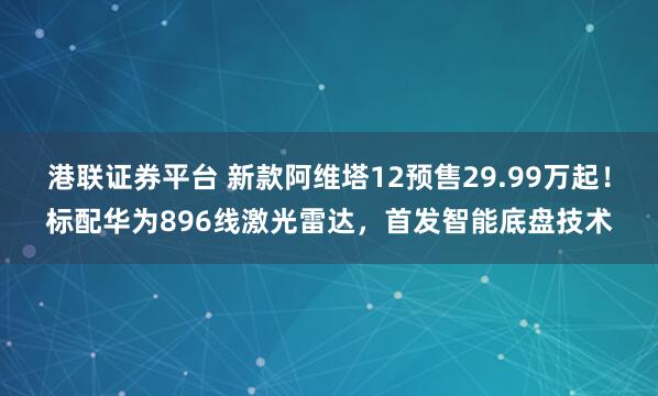 港联证券平台 新款阿维塔12预售29.99万起！标配华为896线激光雷达，首发智能底盘技术