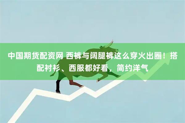 中国期货配资网 西裤与阔腿裤这么穿火出圈！搭配衬衫、西服都好看，简约洋气