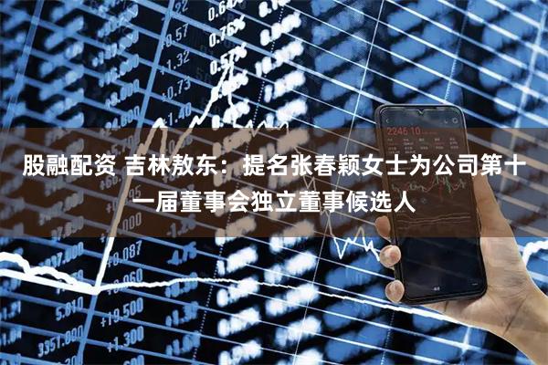 股融配资 吉林敖东：提名张春颖女士为公司第十一届董事会独立董事候选人
