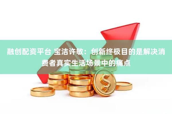 融创配资平台 宝洁许敏：创新终极目的是解决消费者真实生活场景中的痛点