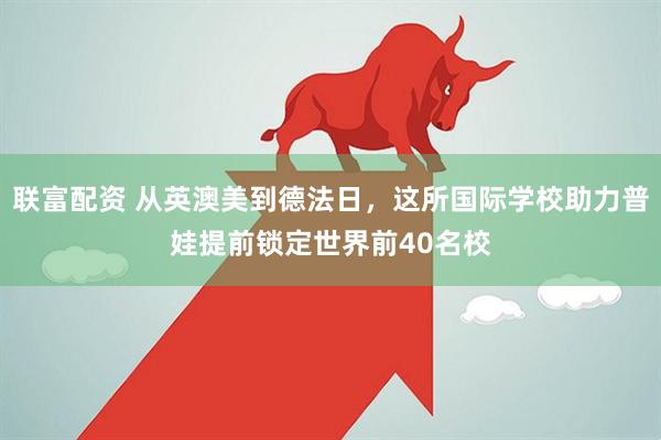 联富配资 从英澳美到德法日，这所国际学校助力普娃提前锁定世界前40名校