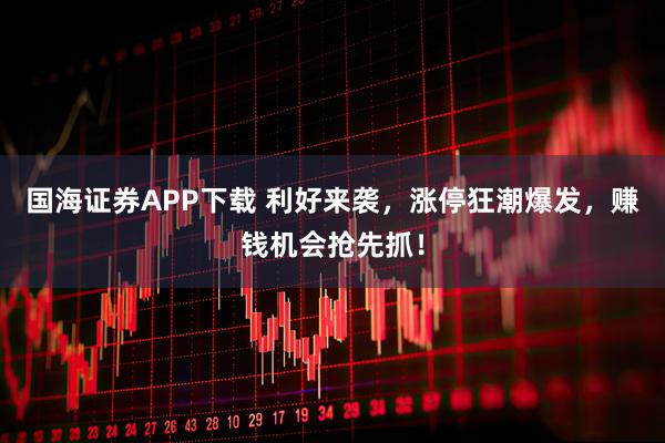 国海证券APP下载 利好来袭，涨停狂潮爆发，赚钱机会抢先抓！