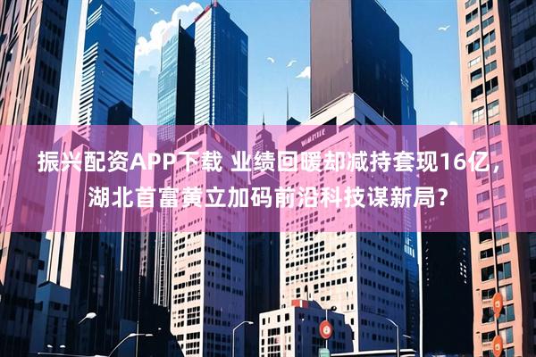 振兴配资APP下载 业绩回暖却减持套现16亿，湖北首富黄立加码前沿科技谋新局？