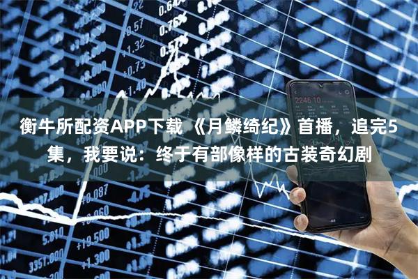 衡牛所配资APP下载 《月鳞绮纪》首播，追完5集，我要说：终于有部像样的古装奇幻剧