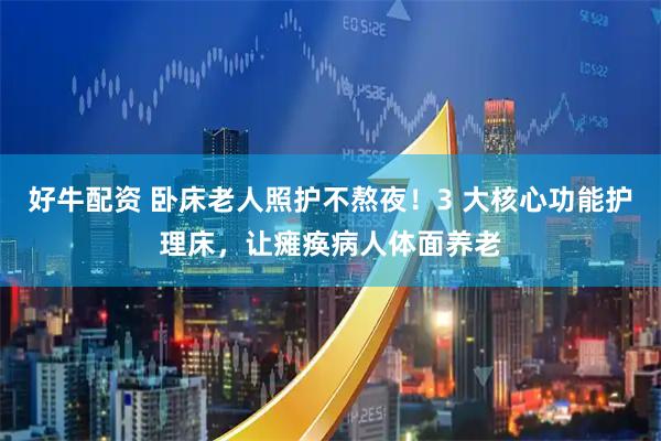 好牛配资 卧床老人照护不熬夜！3 大核心功能护理床，让瘫痪病人体面养老