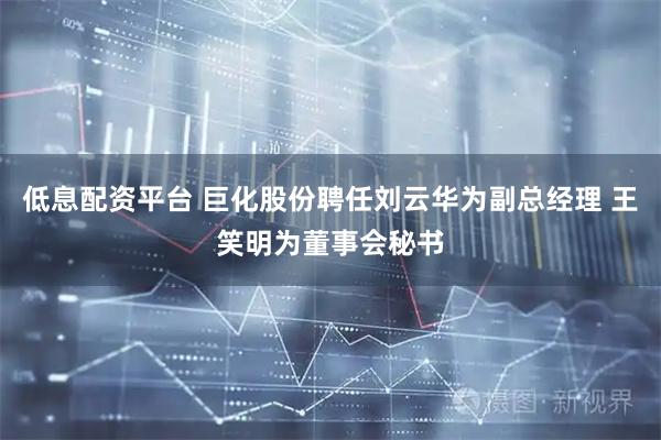 低息配资平台 巨化股份聘任刘云华为副总经理 王笑明为董事会秘书