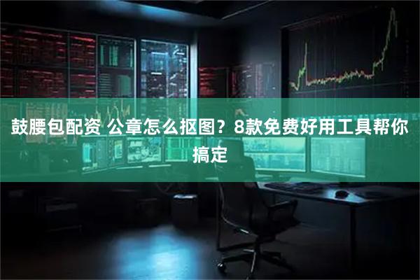 鼓腰包配资 公章怎么抠图？8款免费好用工具帮你搞定