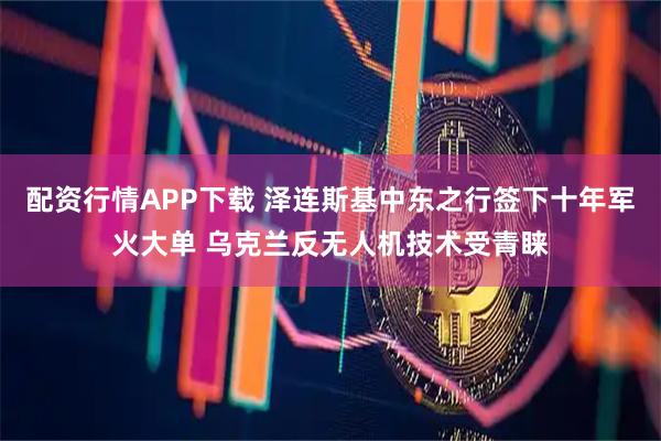 配资行情APP下载 泽连斯基中东之行签下十年军火大单 乌克兰反无人机技术受青睐