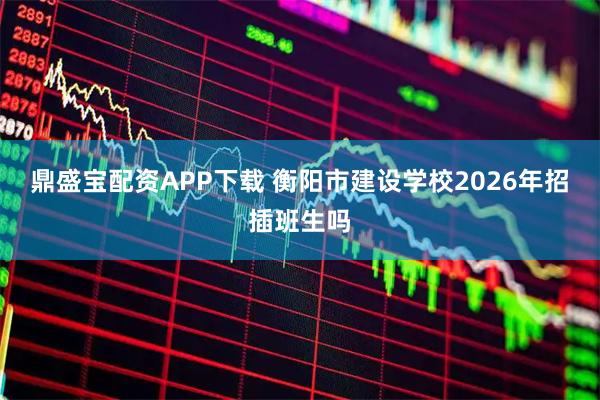 鼎盛宝配资APP下载 衡阳市建设学校2026年招插班生吗