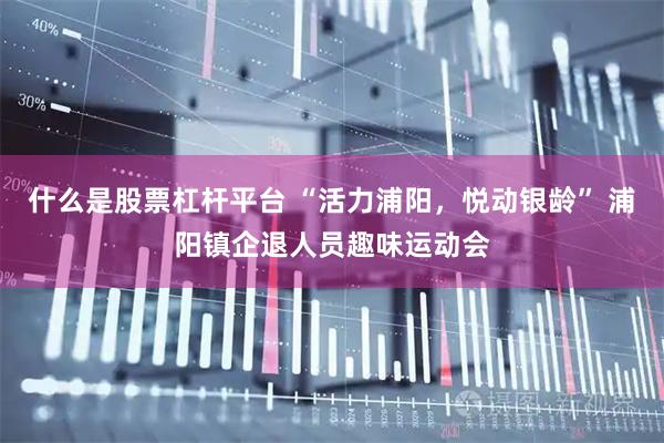 什么是股票杠杆平台 “活力浦阳，悦动银龄” 浦阳镇企退人员趣味运动会