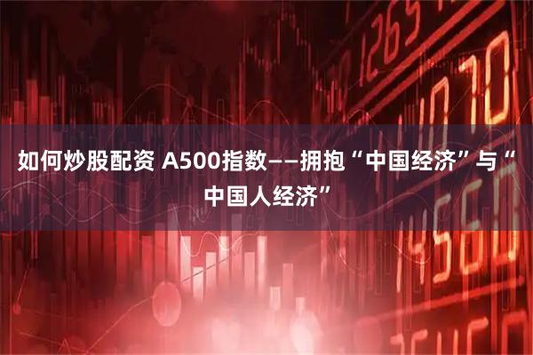 如何炒股配资 A500指数——拥抱“中国经济”与“中国人经济”