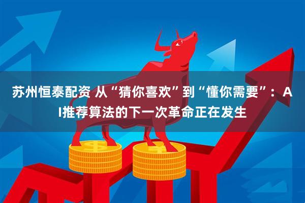 苏州恒泰配资 从“猜你喜欢”到“懂你需要”：AI推荐算法的下一次革命正在发生