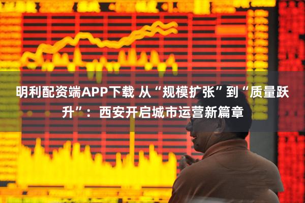 明利配资端APP下载 从“规模扩张”到“质量跃升”：西安开启城市运营新篇章