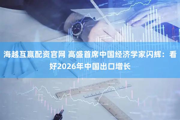 海越互赢配资官网 高盛首席中国经济学家闪辉：看好2026年中国出口增长