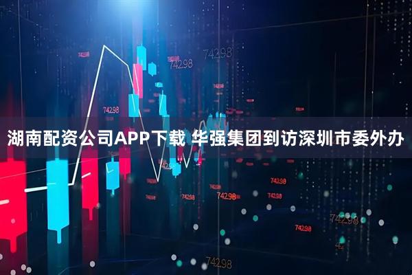 湖南配资公司APP下载 华强集团到访深圳市委外办