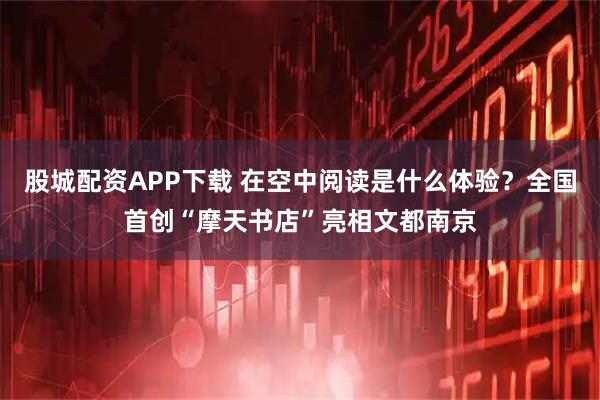 股城配资APP下载 在空中阅读是什么体验？全国首创“摩天书店”亮相文都南京