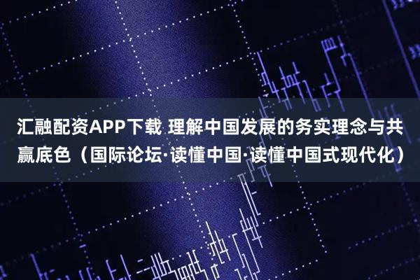 汇融配资APP下载 理解中国发展的务实理念与共赢底色（国际论坛·读懂中国·读懂中国式现代化）