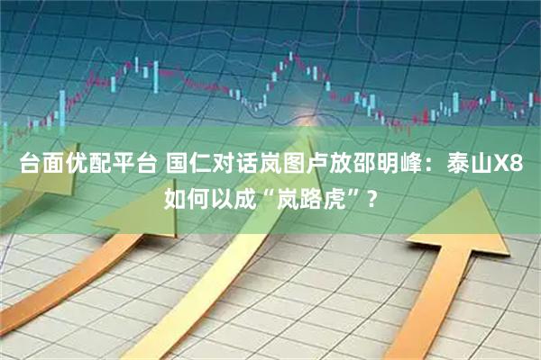 台面优配平台 国仁对话岚图卢放邵明峰:泰山X8如何以成“岚路虎”?