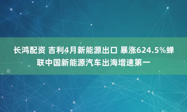 长鸿配资 吉利4月新能源出口 暴涨624.5%蝉联中国新能源汽车出海增速第一