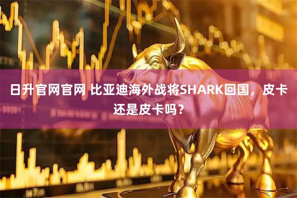 日升官网官网 比亚迪海外战将SHARK回国，皮卡还是皮卡吗？