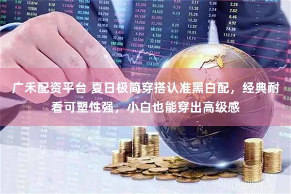 广禾配资平台 夏日极简穿搭认准黑白配,经典耐看可塑性强,小白也能穿出高级感