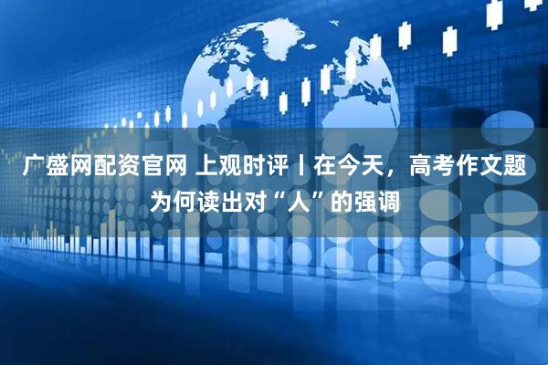 广盛网配资官网 上观时评丨在今天，高考作文题为何读出对“人”的强调