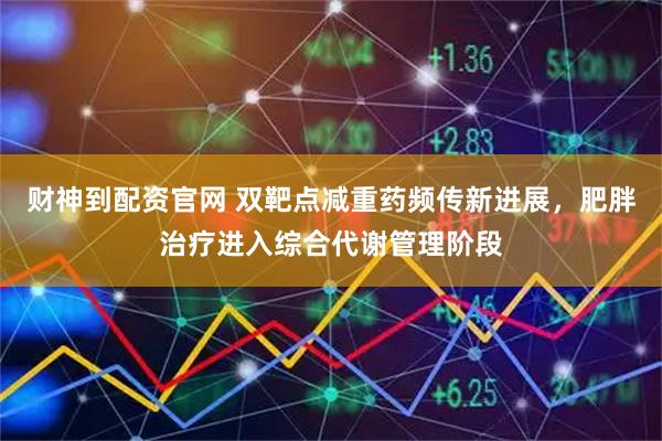 财神到配资官网 双靶点减重药频传新进展，肥胖治疗进入综合代谢管理阶段