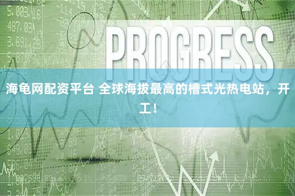 海龟网配资平台 全球海拔最高的槽式光热电站，开工！