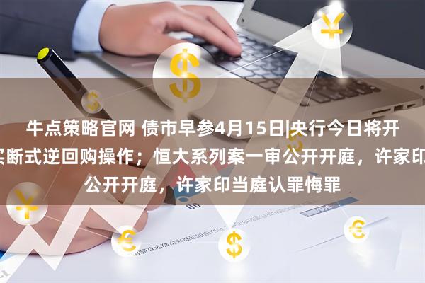牛点策略官网 债市早参4月15日|央行今日将开展5000亿元买断式逆回购操作；恒大系列案一审公开开庭，许家印当庭认罪悔罪