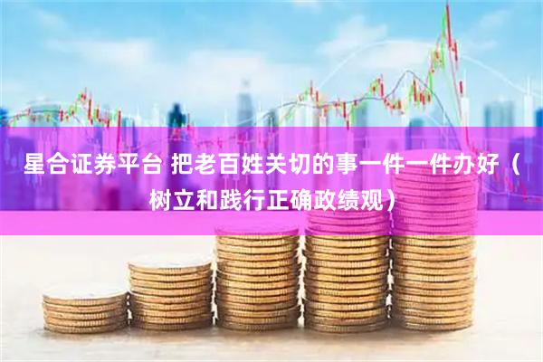 星合证券平台 把老百姓关切的事一件一件办好（树立和践行正确政绩观）